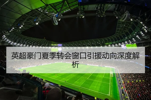 英超豪门夏季转会窗口引援动向深度解析